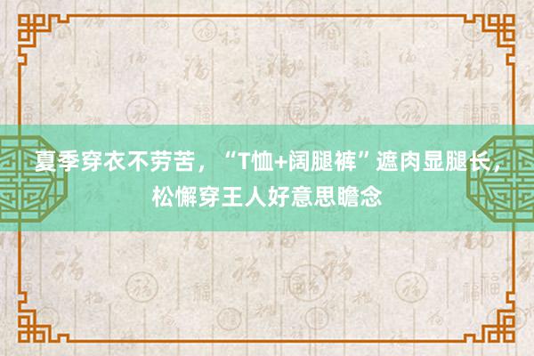 夏季穿衣不劳苦，“T恤+阔腿裤”遮肉显腿长，松懈穿王人好意思瞻念