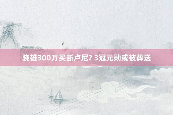 骁雄300万买断卢尼? 3冠元勋或被葬送