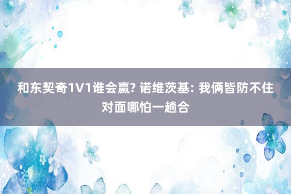 和东契奇1V1谁会赢? 诺维茨基: 我俩皆防不住对面哪怕一趟合