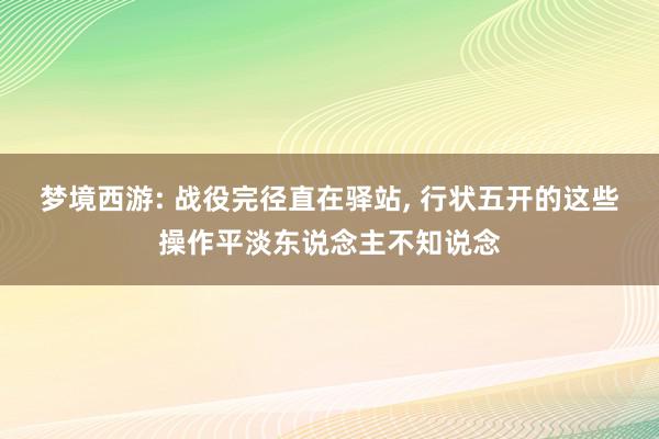 梦境西游: 战役完径直在驿站, 行状五开的这些操作平淡东说念主不知说念