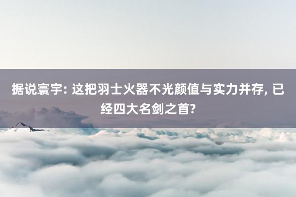 据说寰宇: 这把羽士火器不光颜值与实力并存, 已经四大名剑之首?