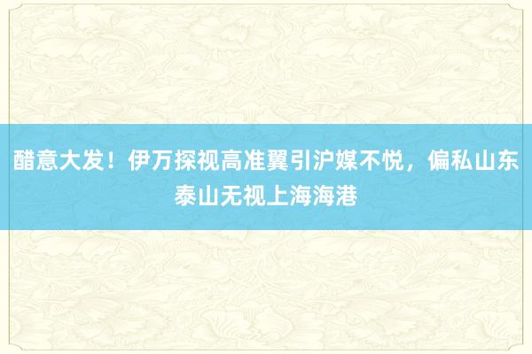 醋意大发！伊万探视高准翼引沪媒不悦，偏私山东泰山无视上海海港