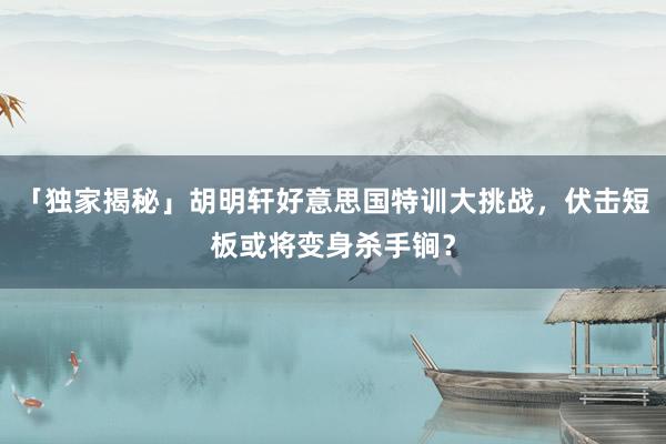 「独家揭秘」胡明轩好意思国特训大挑战，伏击短板或将变身杀手锏？