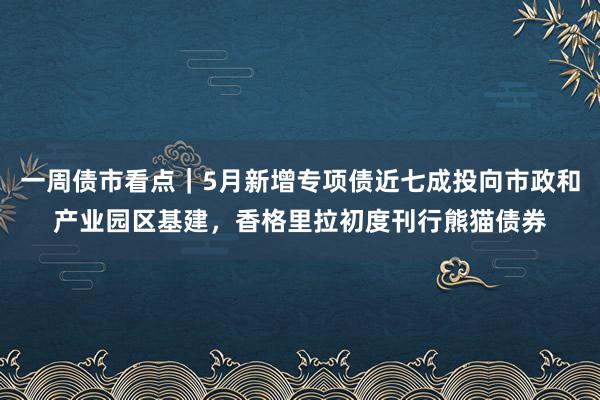 一周债市看点｜5月新增专项债近七成投向市政和产业园区基建，香格里拉初度刊行熊猫债券