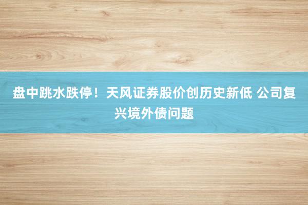 盘中跳水跌停！天风证券股价创历史新低 公司复兴境外债问题