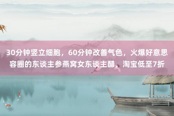 30分钟竖立细胞，60分钟改善气色，火爆好意思容圈的东谈主参燕窝女东谈主醋，淘宝低至7折