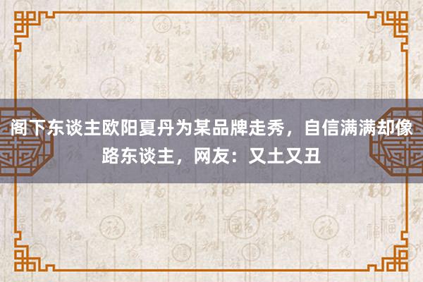 阁下东谈主欧阳夏丹为某品牌走秀，自信满满却像路东谈主，网友：又土又丑