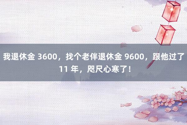 我退休金 3600，找个老伴退休金 9600，跟他过了 11 年，咫尺心寒了！