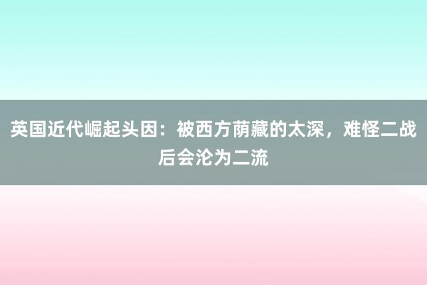 英国近代崛起头因：被西方荫藏的太深，难怪二战后会沦为二流