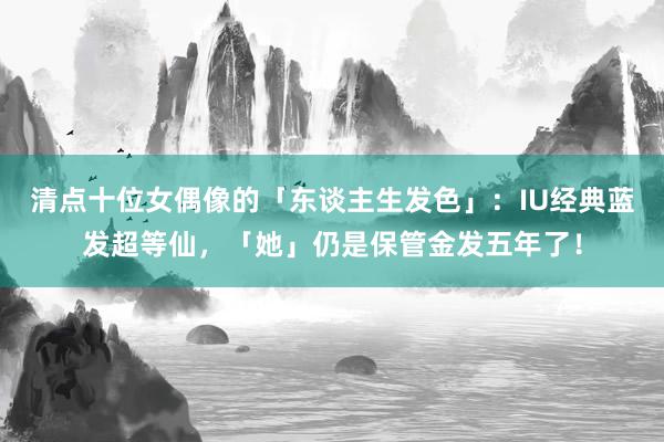 清点十位女偶像的「东谈主生发色」：IU经典蓝发超等仙，「她」仍是保管金发五年了！