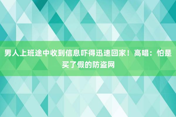 男人上班途中收到信息吓得迅速回家！高唱：怕是买了假的防盗网