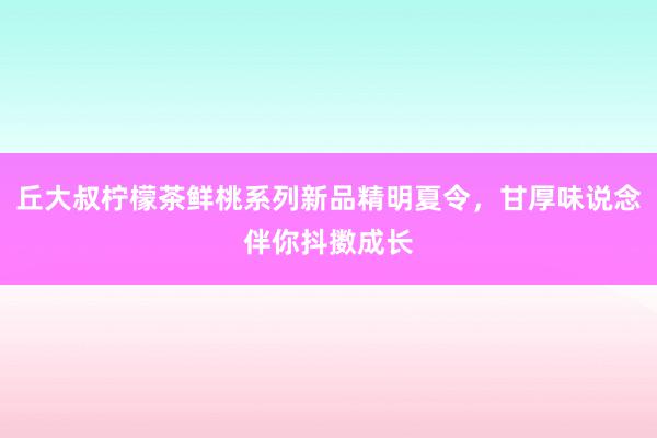 丘大叔柠檬茶鲜桃系列新品精明夏令，甘厚味说念伴你抖擞成长