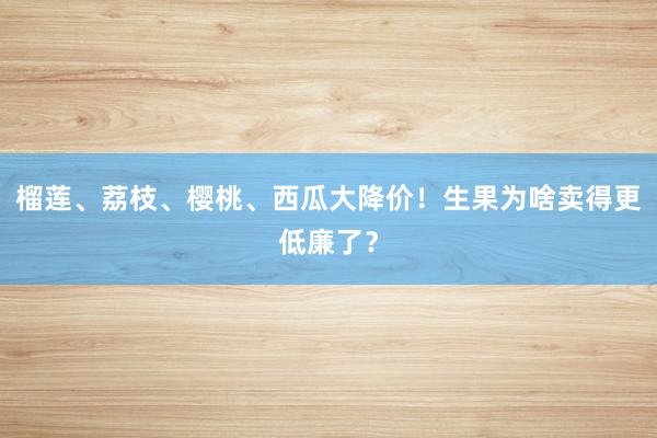 榴莲、荔枝、樱桃、西瓜大降价！生果为啥卖得更低廉了？