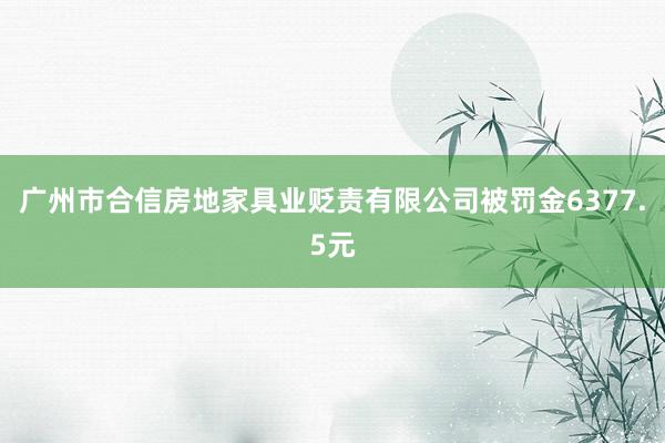 广州市合信房地家具业贬责有限公司被罚金6377.5元