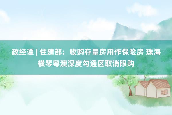 政经谭 | 住建部：收购存量房用作保险房 珠海横琴粤澳深度勾通区取消限购