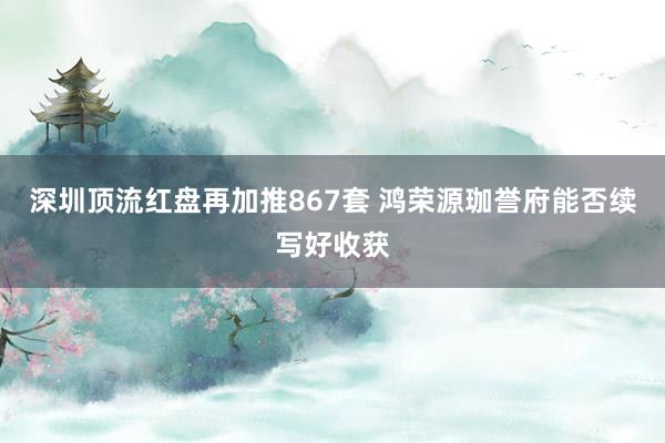 深圳顶流红盘再加推867套 鸿荣源珈誉府能否续写好收获