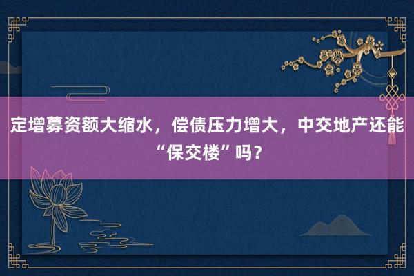 定增募资额大缩水，偿债压力增大，中交地产还能“保交楼”吗？