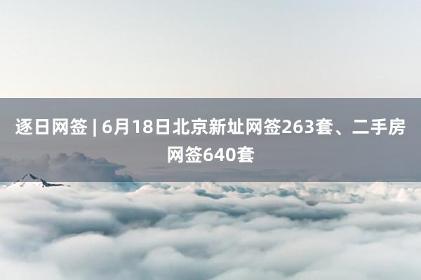 逐日网签 | 6月18日北京新址网签263套、二手房网签640套