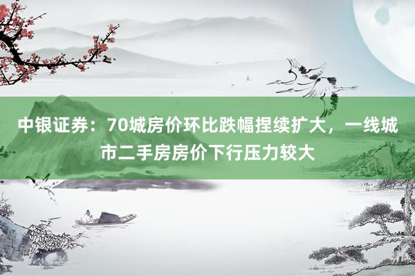 中银证券：70城房价环比跌幅捏续扩大，一线城市二手房房价下行压力较大