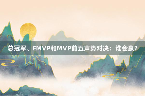 总冠军、FMVP和MVP前五声势对决：谁会赢？