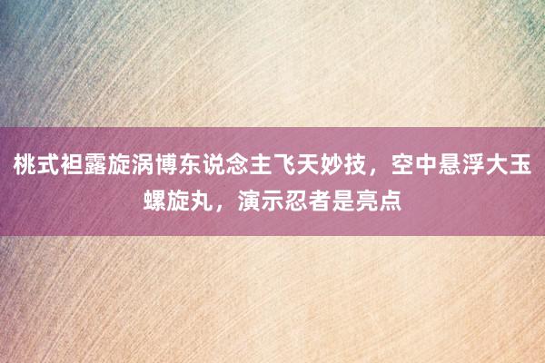 桃式袒露旋涡博东说念主飞天妙技，空中悬浮大玉螺旋丸，演示忍者是亮点