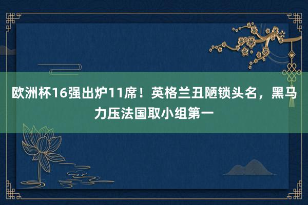 欧洲杯16强出炉11席！英格兰丑陋锁头名，黑马力压法国取小组第一