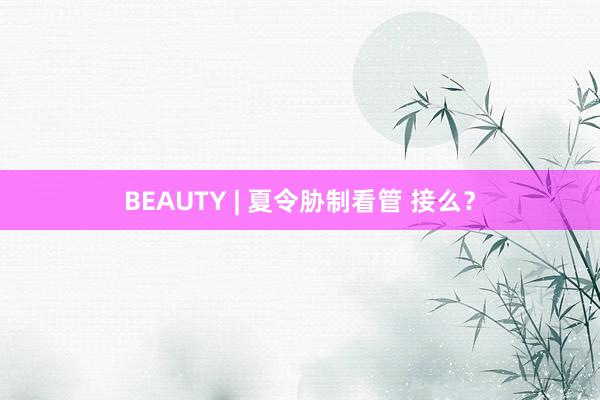 BEAUTY | 夏令胁制看管 接么？