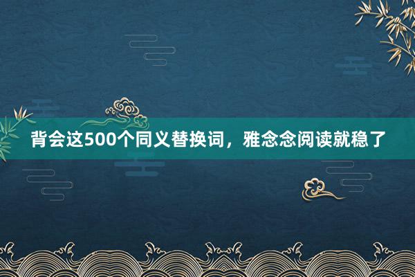 背会这500个同义替换词，雅念念阅读就稳了