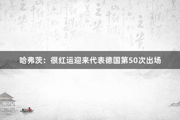 哈弗茨：很红运迎来代表德国第50次出场