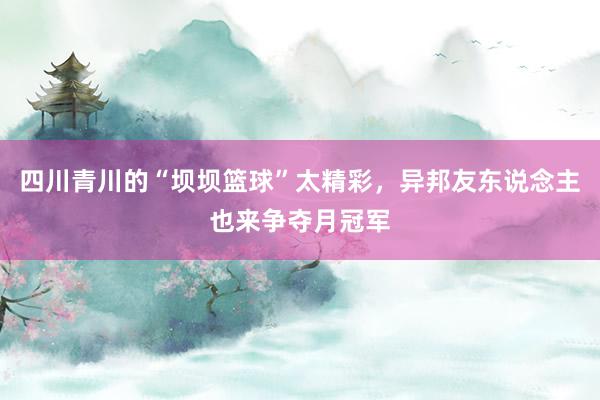 四川青川的“坝坝篮球”太精彩，异邦友东说念主也来争夺月冠军