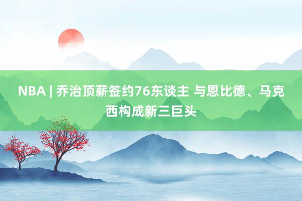 NBA | 乔治顶薪签约76东谈主 与恩比德、马克西构成新三巨头