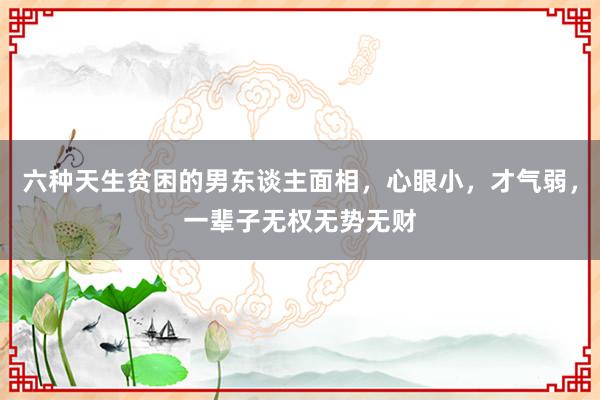 六种天生贫困的男东谈主面相，心眼小，才气弱，一辈子无权无势无财