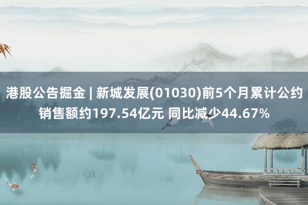 港股公告掘金 | 新城发展(01030)前5个月累计公约销售额约197.54亿元 同比减少44.67%