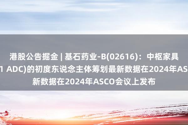 港股公告掘金 | 基石药业-B(02616)：中枢家具CS5001(ROR1 ADC)的初度东说念主体筹划最新数据在2024年ASCO会议上发布