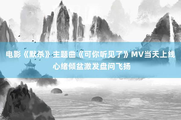 电影《默杀》主题曲《可你听见了》MV当天上线 心绪倾盆激发盘问飞扬