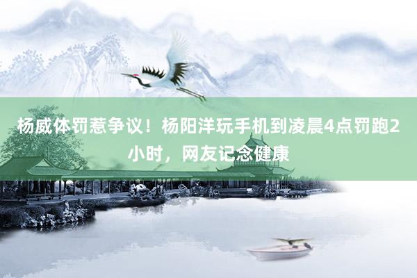 杨威体罚惹争议！杨阳洋玩手机到凌晨4点罚跑2小时，网友记念健康