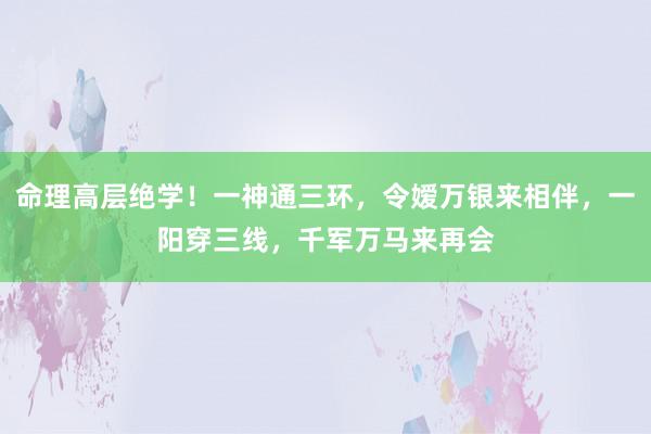 命理高层绝学！一神通三环，令嫒万银来相伴，一阳穿三线，千军万马来再会