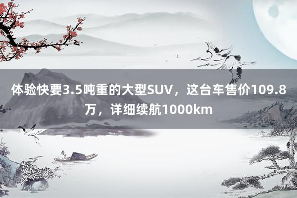 体验快要3.5吨重的大型SUV，这台车售价109.8万，详细续航1000km