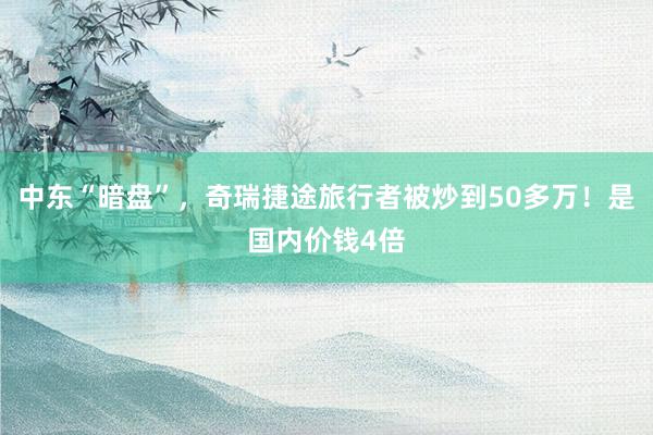 中东“暗盘”，奇瑞捷途旅行者被炒到50多万！是国内价钱4倍