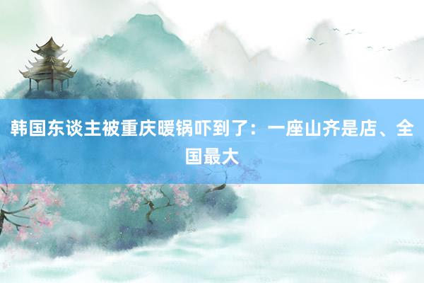 韩国东谈主被重庆暖锅吓到了：一座山齐是店、全国最大