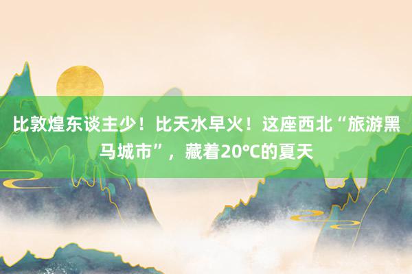 比敦煌东谈主少！比天水早火！这座西北“旅游黑马城市”，藏着20℃的夏天