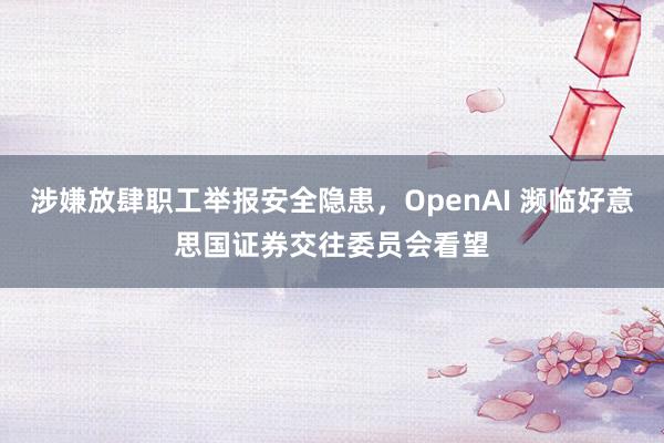 涉嫌放肆职工举报安全隐患，OpenAI 濒临好意思国证券交往委员会看望