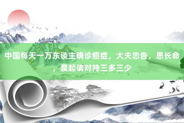 中国每天一万东谈主确诊癌症，大夫忠告，思长命，晨起请对持三多三少