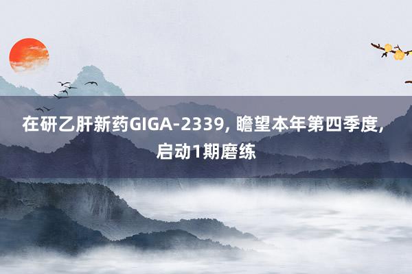 在研乙肝新药GIGA-2339, 瞻望本年第四季度, 启动1期磨练