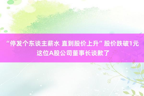 “停发个东谈主薪水 直到股价上升”股价跌破1元 这位A股公司董事长谈歉了