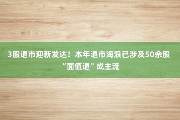 3股退市迎新发达！本年退市海浪已涉及50余股 “面值退”成主流