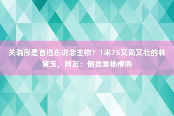 关晓彤是首选东说念主物？1米75又高又壮的林黛玉，网友：倒拔垂杨柳吗