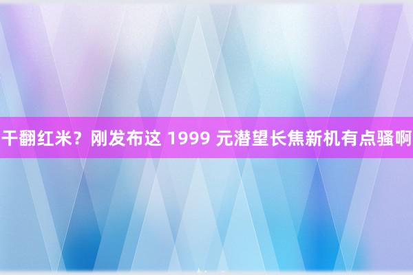 干翻红米？刚发布这 1999 元潜望长焦新机有点骚啊