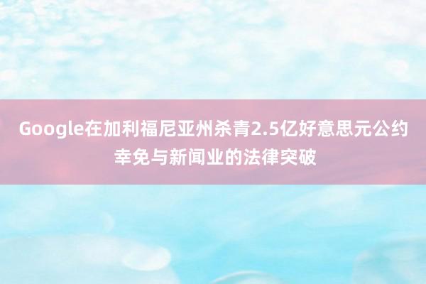 Google在加利福尼亚州杀青2.5亿好意思元公约 幸免与新闻业的法律突破