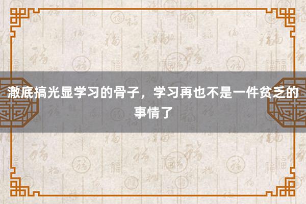 澈底搞光显学习的骨子，学习再也不是一件贫乏的事情了